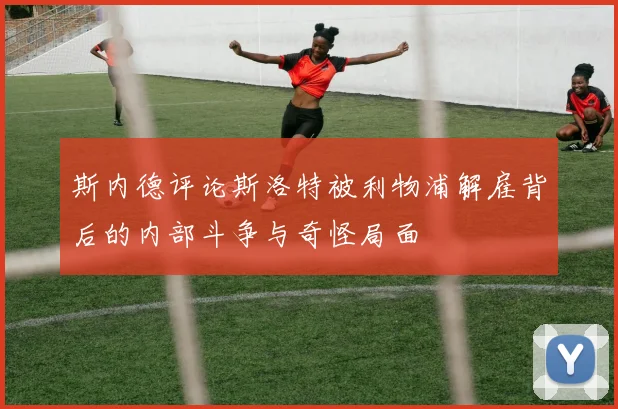 斯内德评论斯洛特被利物浦解雇背后的内部斗争与奇怪局面