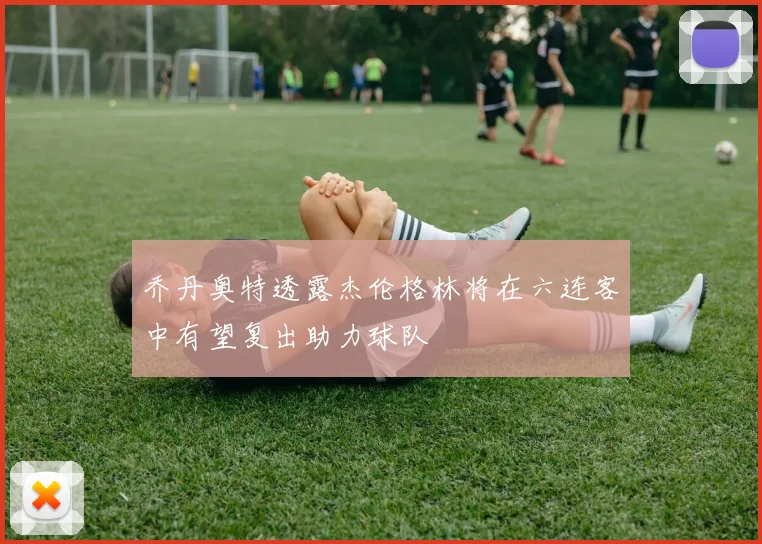 乔丹奥特透露杰伦格林将在六连客中有望复出助力球队