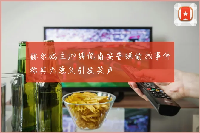 赫尔城主帅调侃南安普顿偷拍事件称其无意义引发笑声