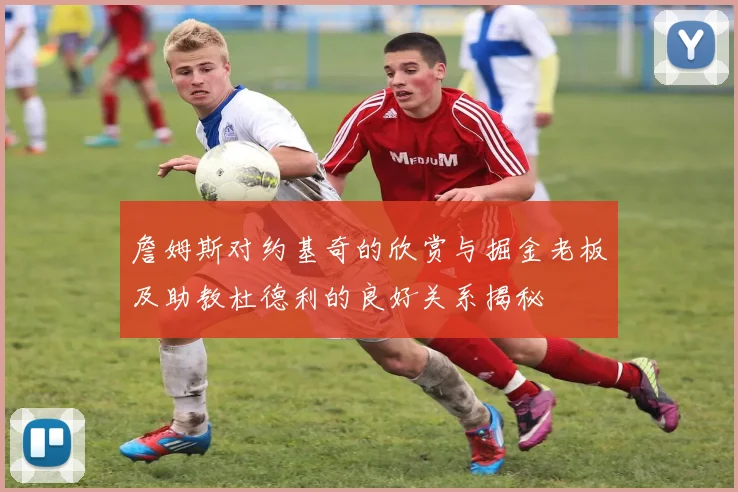 詹姆斯对约基奇的欣赏与掘金老板及助教杜德利的良好关系揭秘