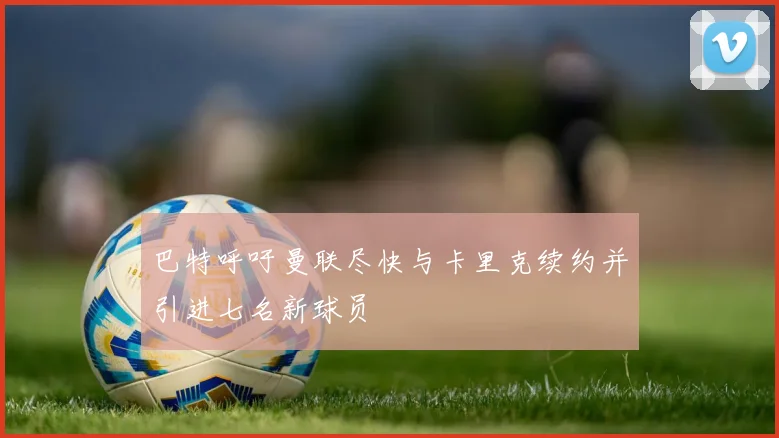 巴特呼吁曼联尽快与卡里克续约并引进七名新球员