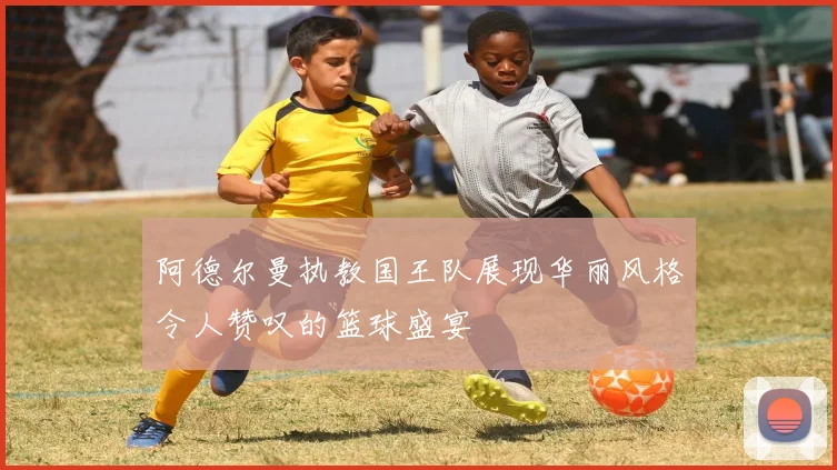 阿德尔曼执教国王队展现华丽风格令人赞叹的篮球盛宴