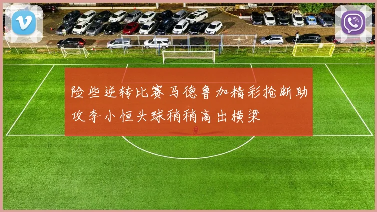险些逆转比赛马德鲁加精彩抢断助攻李小恒头球稍稍高出横梁