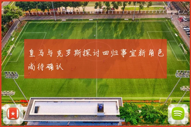皇马与克罗斯探讨回归事宜新角色尚待确认