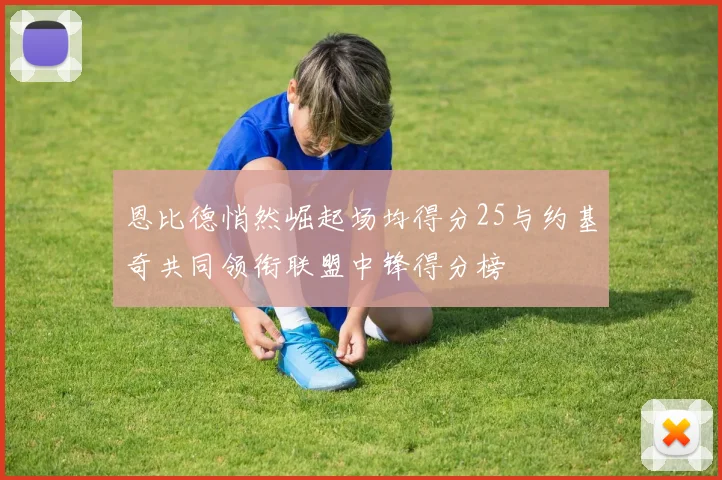 恩比德悄然崛起场均得分25与约基奇共同领衔联盟中锋得分榜