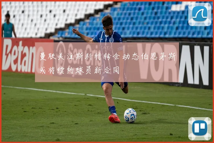 曼联关注斯科特转会动态伯恩茅斯或将续约球员新合同