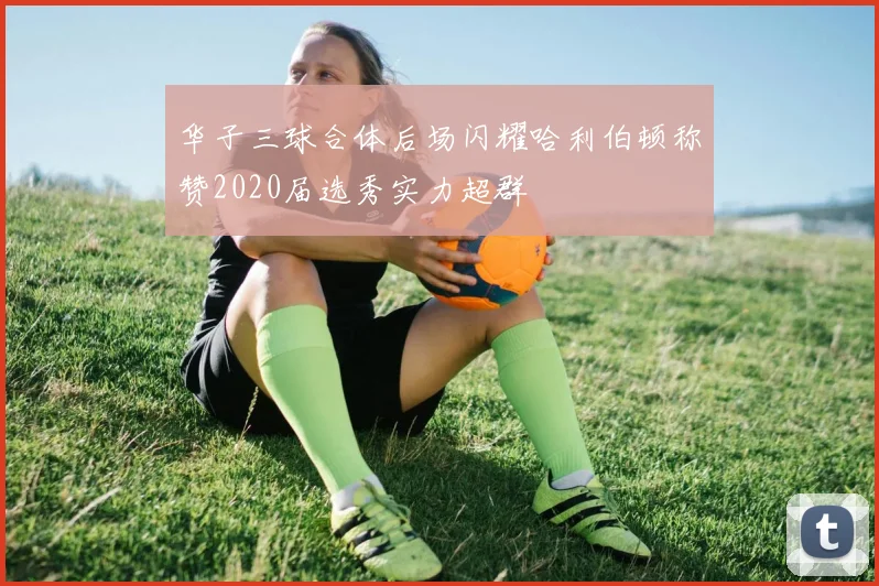 华子三球合体后场闪耀哈利伯顿称赞2020届选秀实力超群
