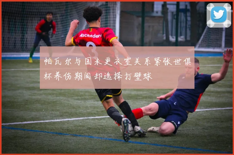 帕瓦尔与国米更衣室关系紧张世俱杯养伤期间却选择打壁球