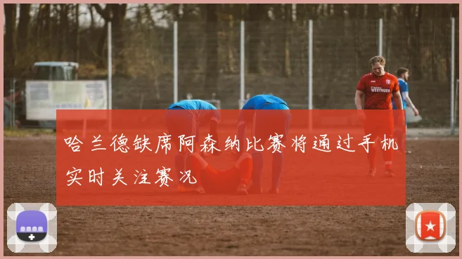 哈兰德缺席阿森纳比赛将通过手机实时关注赛况