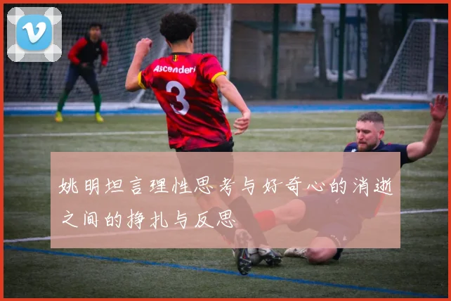 姚明坦言理性思考与好奇心的消逝之间的挣扎与反思