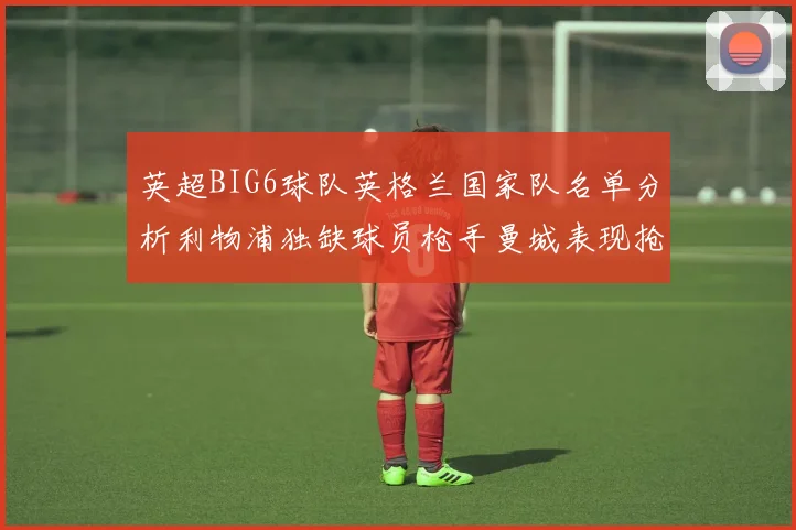 英超BIG6球队英格兰国家队名单分析利物浦独缺球员枪手曼城表现抢眼