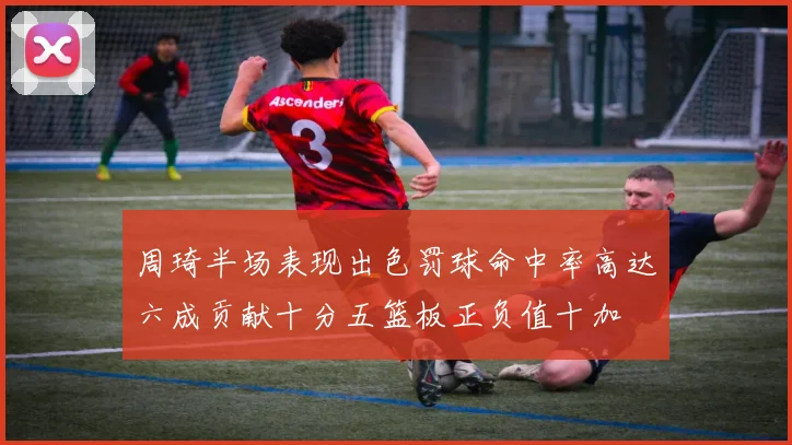 周琦半场表现出色罚球命中率高达六成贡献十分五篮板正负值十加